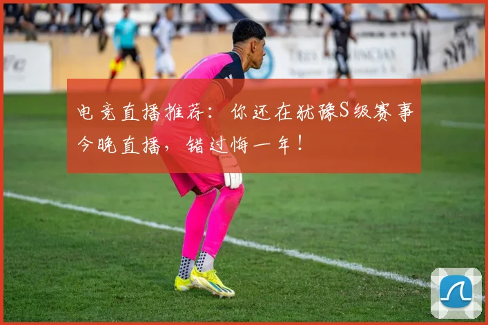 电竞直播推荐:你还在犹豫S级赛事今晚直播,错过悔一年!