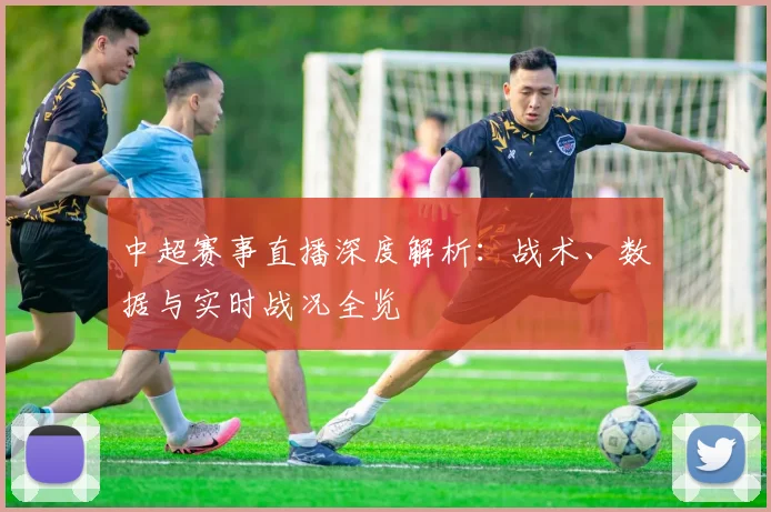 中超赛事直播深度解析:战术、数据与实时战况全览