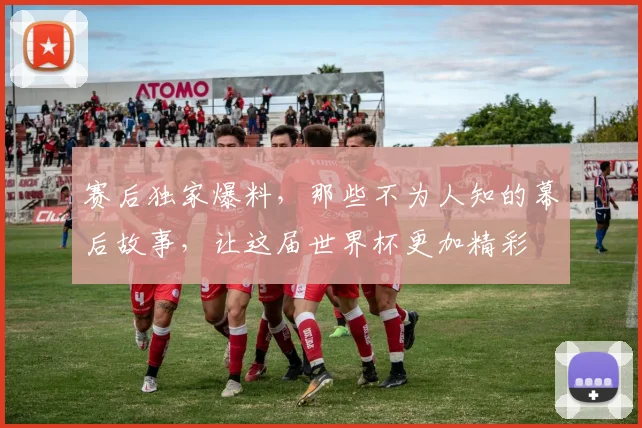 赛后独家爆料,那些不为人知的幕后故事,让这届世界杯更加精彩