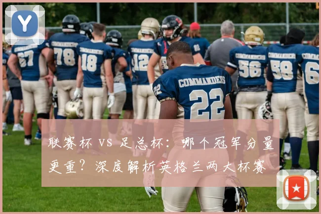 联赛杯 vs 足总杯:哪个冠军分量更重?深度解析英格兰两大杯赛