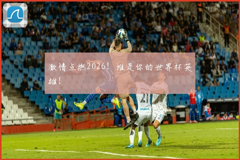 激情点燃2026!谁是你的世界杯英雄!