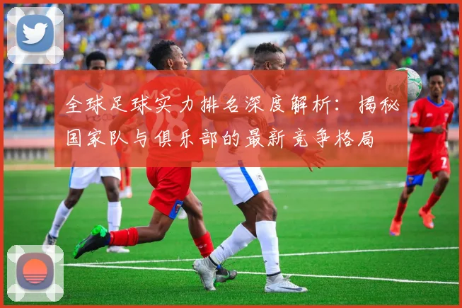 全球足球实力排名深度解析:揭秘国家队与俱乐部的最新竞争格局