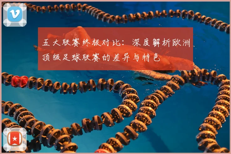 五大联赛终极对比:深度解析欧洲顶级足球联赛的差异与特色